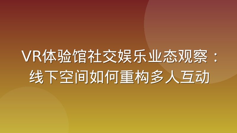 VR体验馆社交娱乐业态观察:线下空间如何重构多人互动